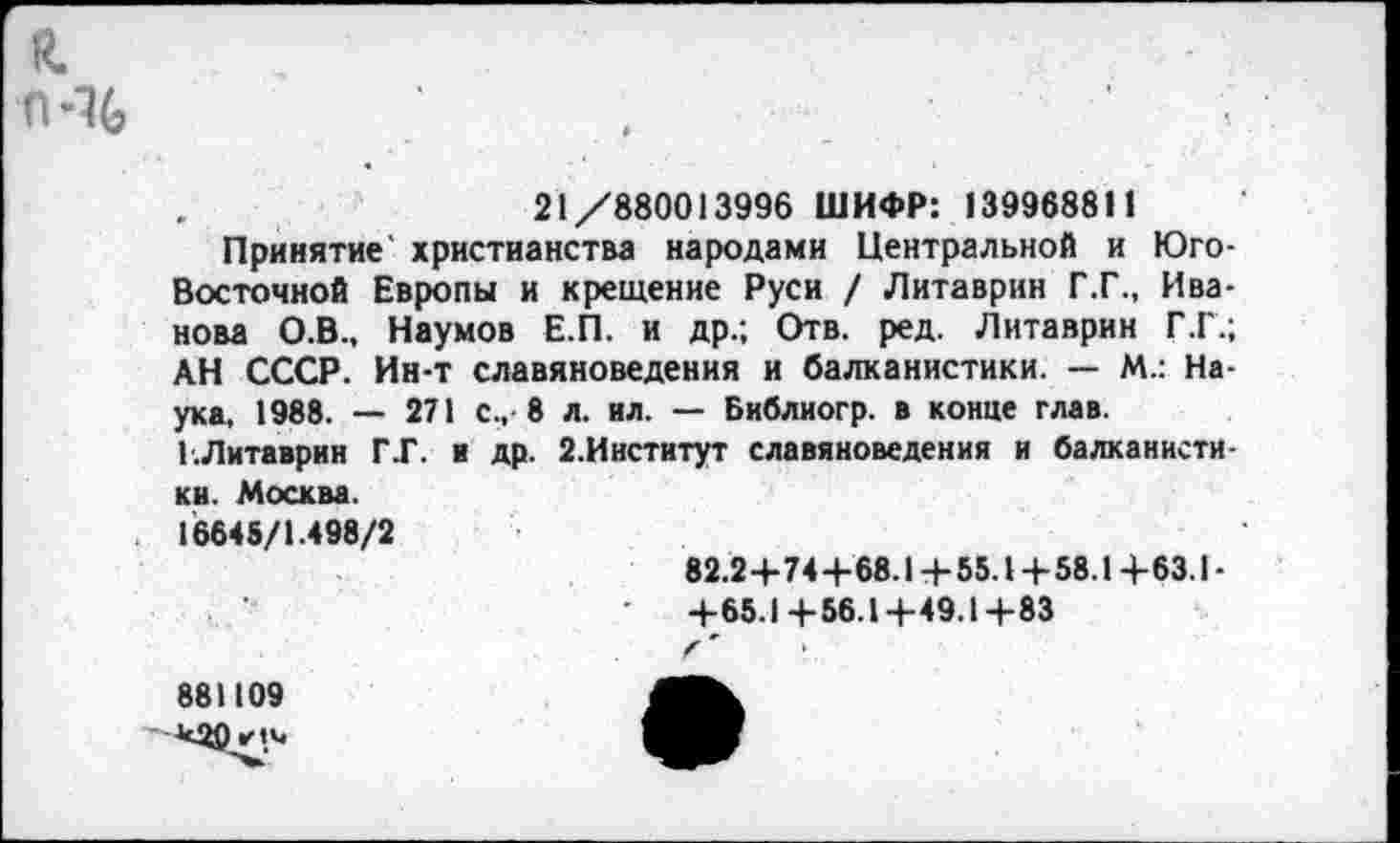 ﻿й.
п-%
21/880013996 ШИФР: 139968811
Принятие христианства народами Центральной и Юго-Восточной Европы и крещение Руси / Литаврин Г.Г., Иванова О.В., Наумов Е.П. и др.; Отв. ред. Литаврин Г.Г.; АН СССР. Ин-т славяноведения и балканистики. — М.: Наука, 1988. — 271 с., 8 л. ил. — Библиогр. в конце глав. Г.Литаврин ГГ. и др. 2.Институт славяноведения и балканистики. Москва.
16645/1.498/2
82.2+74+68.14-55.1+58.1+63.1-+65.1+56.1+49.1+83
881109